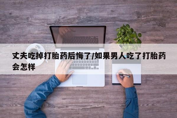 米非米索在线购微信丈夫吃掉打胎药后悔了/如果男人吃了打胎药会怎样
