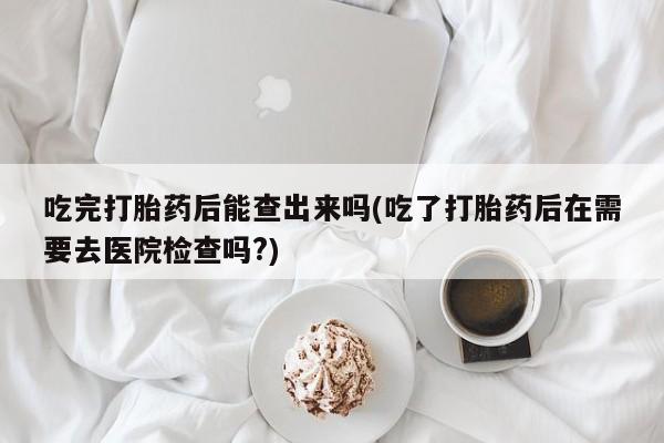 米非米索在线购微信吃完打胎药后能查出来吗(吃了打胎药后在需要去医院检查吗?)