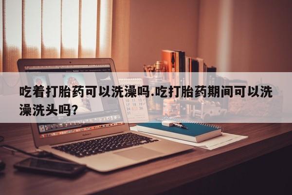 米非米索在线购微信吃着打胎药可以洗澡吗.吃打胎药期间可以洗澡洗头吗？