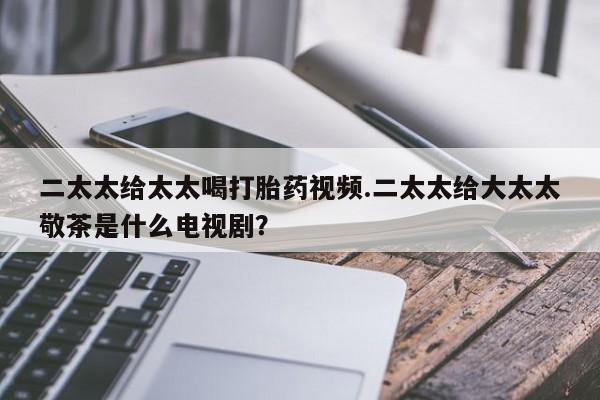 米非米索在线购微信二太太给太太喝打胎药视频.二太太给大太太敬茶是什么电视剧？