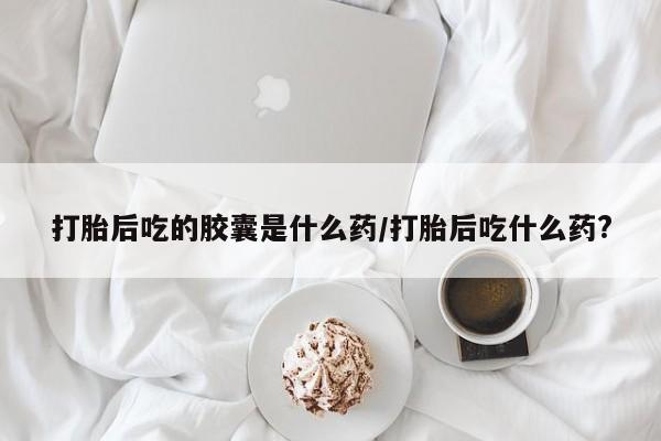 米非米索在线购微信打胎后吃的胶囊是什么药/打胎后吃什么药?