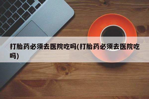 米非米索在线购微信打胎药必须去医院吃吗(打胎药必须去医院吃吗)