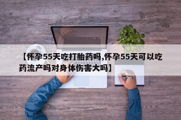 米非米索在线购微信【怀孕55天吃打胎药吗,怀孕55天可以吃药流产吗对身体伤害大吗】