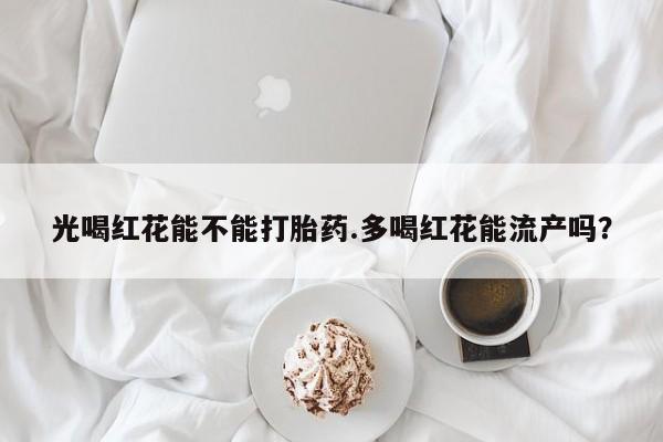 米非米索在线购微信光喝红花能不能打胎药.多喝红花能流产吗？