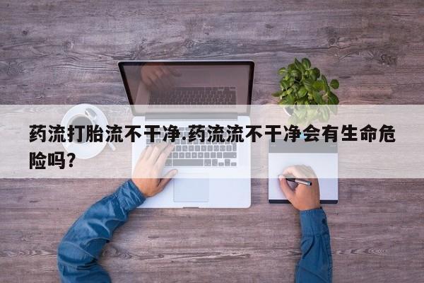 米非米索在线购微信药流打胎流不干净.药流流不干净会有生命危险吗？