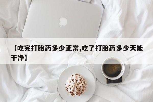 米非米索在线购微信【吃完打胎药多少正常,吃了打胎药多少天能干净】