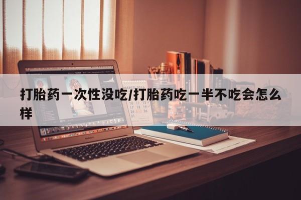 米非米索在线购微信打胎药一次性没吃/打胎药吃一半不吃会怎么样