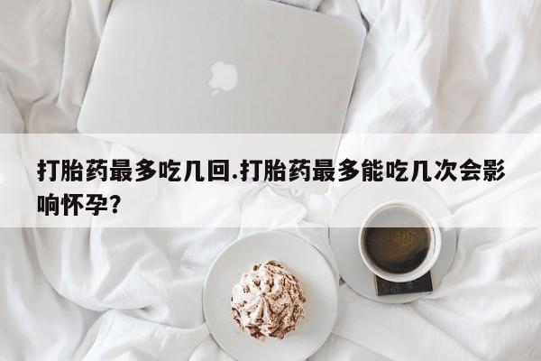 米非米索在线购微信打胎药最多吃几回.打胎药最多能吃几次会影响怀孕？