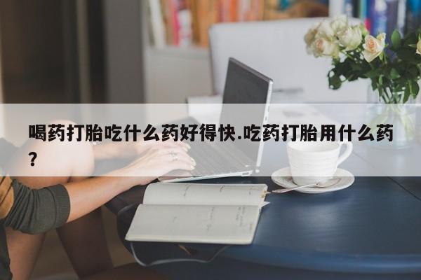 米非米索在线购微信喝药打胎吃什么药好得快.吃药打胎用什么药？