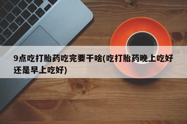 米非米索在线购微信9点吃打胎药吃完要干啥(吃打胎药晚上吃好还是早上吃好)
