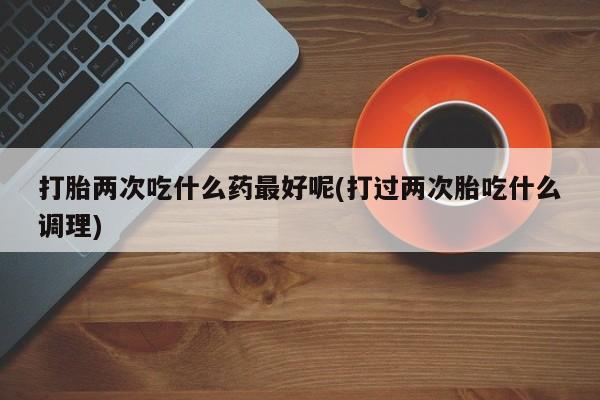 米非米索在线购微信打胎两次吃什么药最好呢(打过两次胎吃什么调理)