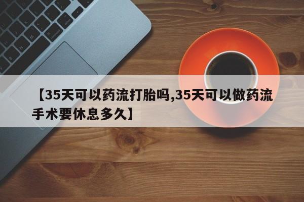 米非米索在线购微信【35天可以药流打胎吗,35天可以做药流手术要休息多久】