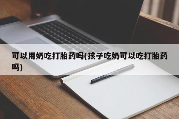 米非米索在线购微信可以用奶吃打胎药吗(孩子吃奶可以吃打胎药吗)
